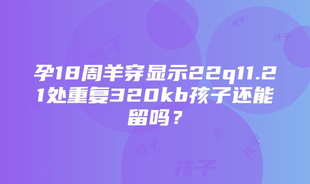 孕18周羊穿显示22q11.21处重复320kb孩子还能留吗？