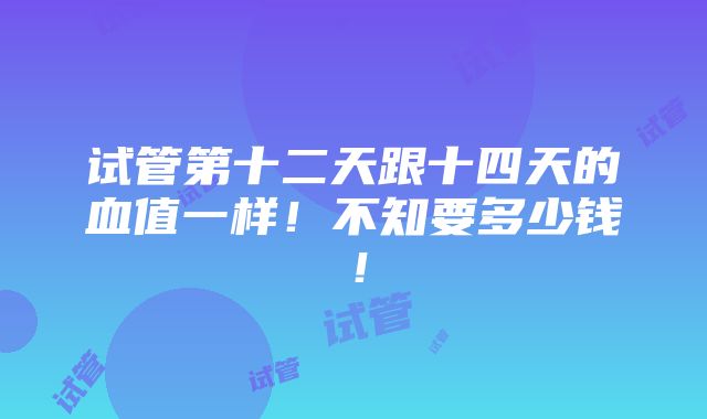 试管第十二天跟十四天的血值一样！不知要多少钱！