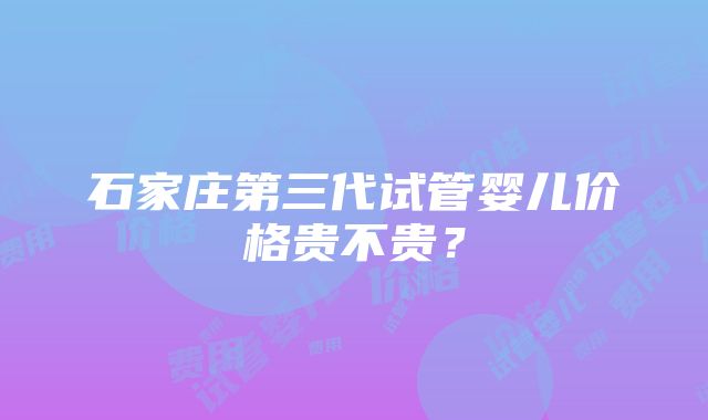 石家庄第三代试管婴儿价格贵不贵？