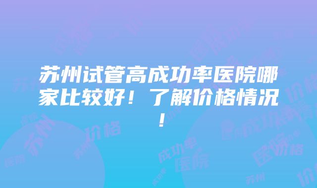 苏州试管高成功率医院哪家比较好！了解价格情况！