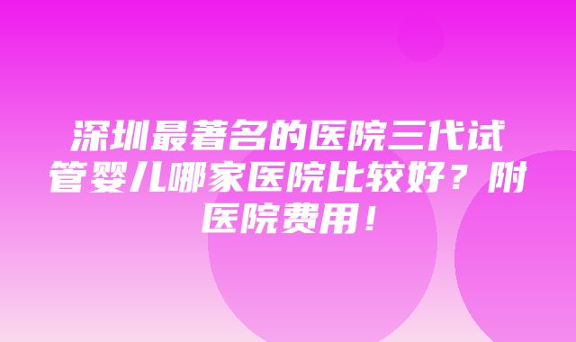 深圳最著名的医院三代试管婴儿哪家医院比较好？附医院费用！