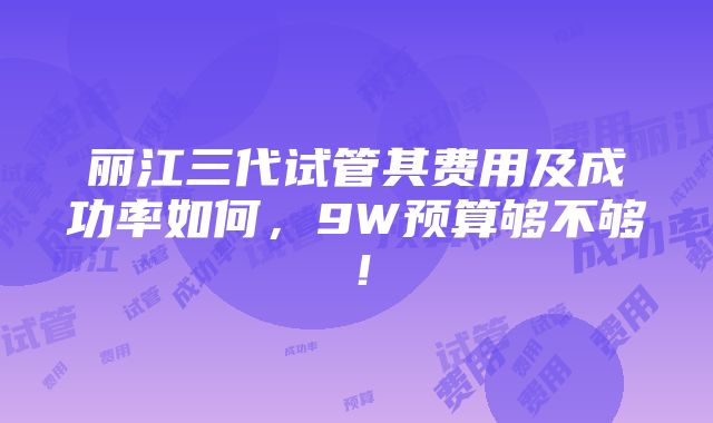 丽江三代试管其费用及成功率如何，9W预算够不够！