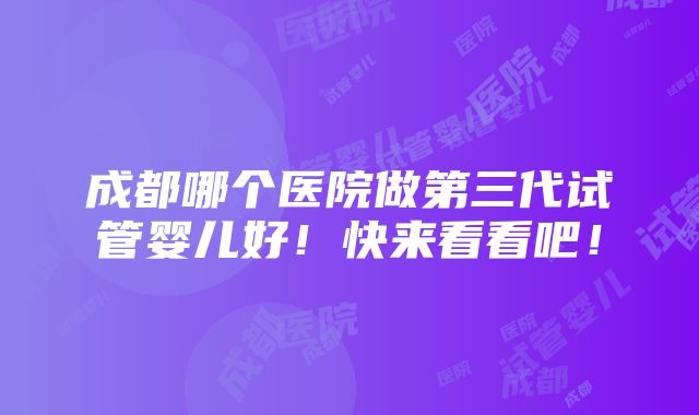 成都哪个医院做第三代试管婴儿好！快来看看吧！