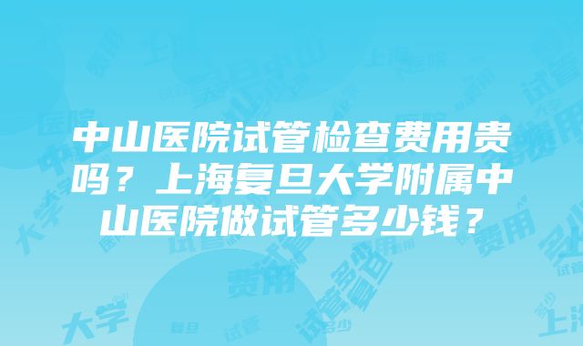 中山医院试管检查费用贵吗？上海复旦大学附属中山医院做试管多少钱？