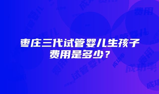 枣庄三代试管婴儿生孩子费用是多少？