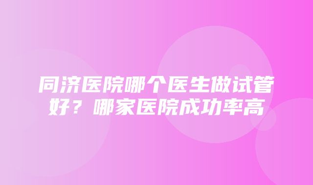 同济医院哪个医生做试管好？哪家医院成功率高