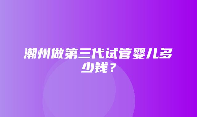 潮州做第三代试管婴儿多少钱？