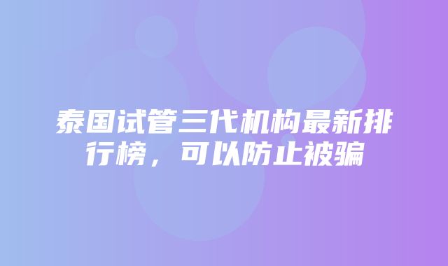 泰国试管三代机构最新排行榜，可以防止被骗