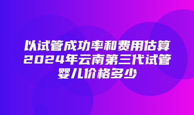 以试管成功率和费用估算2024年云南第三代试管婴儿价格多少