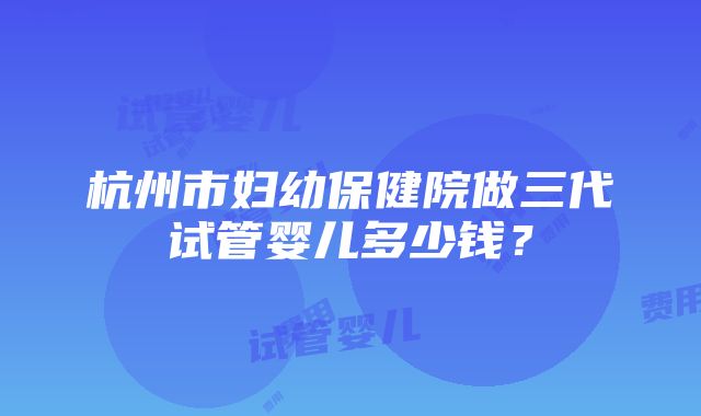 杭州市妇幼保健院做三代试管婴儿多少钱？