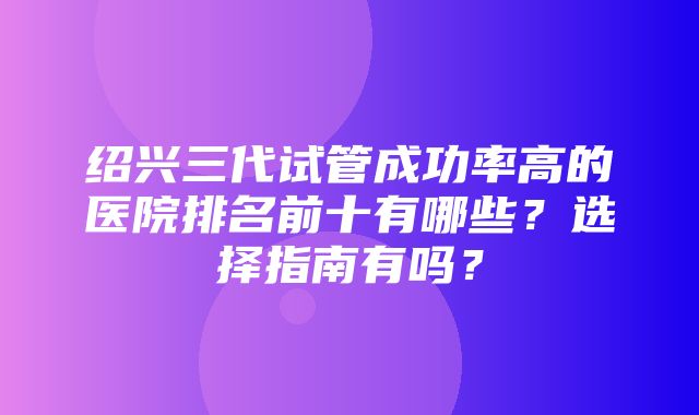 绍兴三代试管成功率高的医院排名前十有哪些？选择指南有吗？