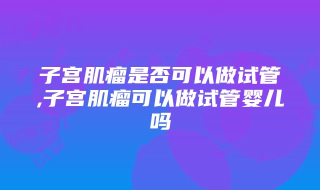 子宫肌瘤是否可以做试管,子宫肌瘤可以做试管婴儿吗