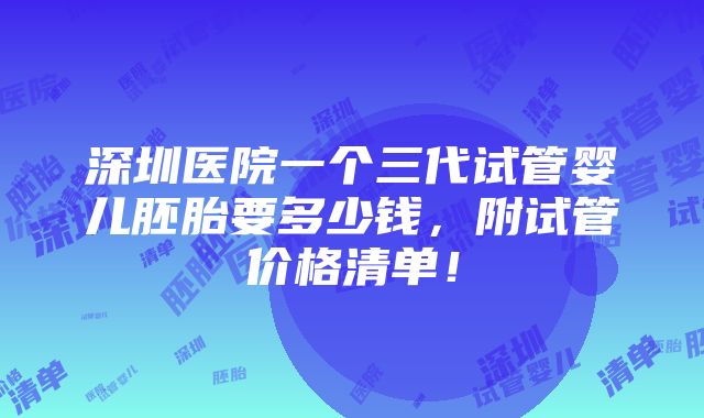 深圳医院一个三代试管婴儿胚胎要多少钱，附试管价格清单！