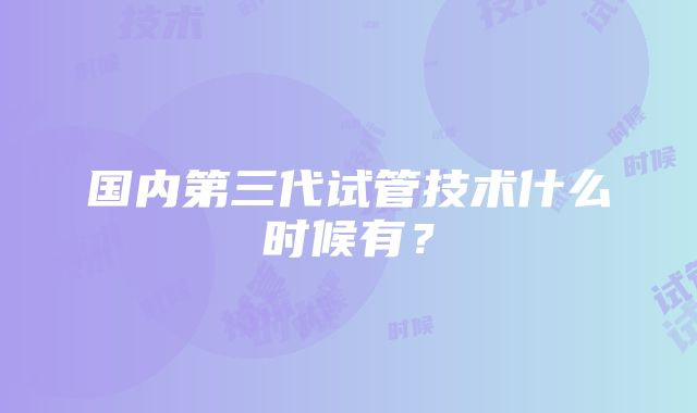 国内第三代试管技术什么时候有？