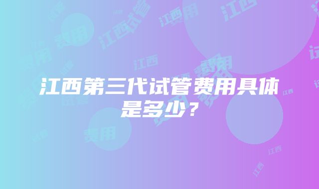 江西第三代试管费用具体是多少？