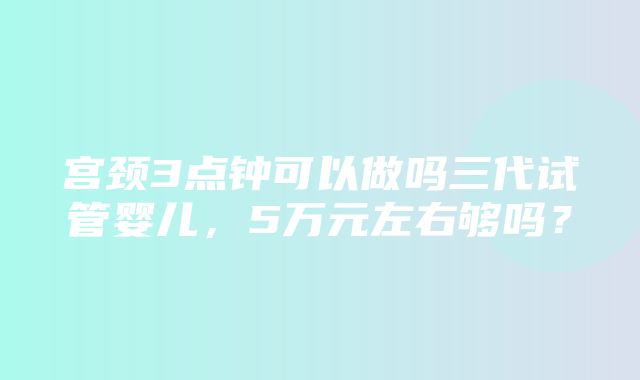 宫颈3点钟可以做吗三代试管婴儿，5万元左右够吗？