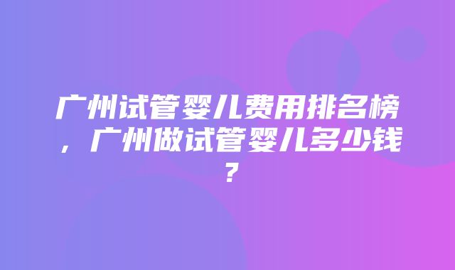 广州试管婴儿费用排名榜，广州做试管婴儿多少钱？