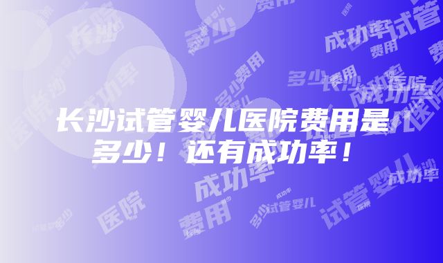 长沙试管婴儿医院费用是多少！还有成功率！