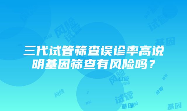 三代试管筛查误诊率高说明基因筛查有风险吗？