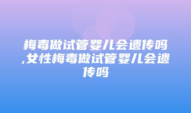 梅毒做试管婴儿会遗传吗,女性梅毒做试管婴儿会遗传吗