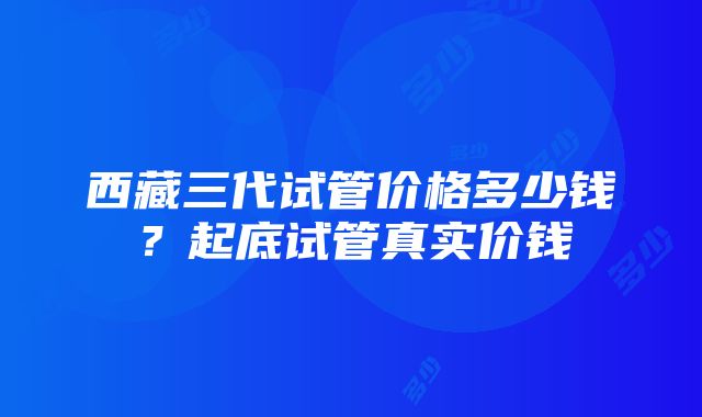 西藏三代试管价格多少钱？起底试管真实价钱