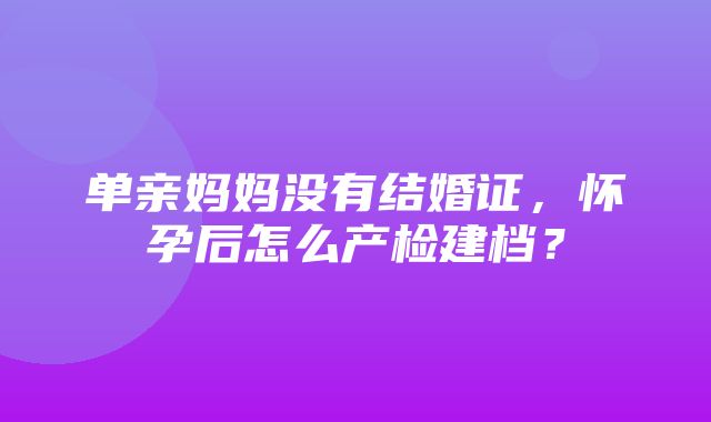 单亲妈妈没有结婚证，怀孕后怎么产检建档？