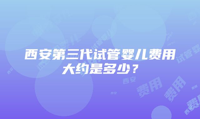 西安第三代试管婴儿费用大约是多少？