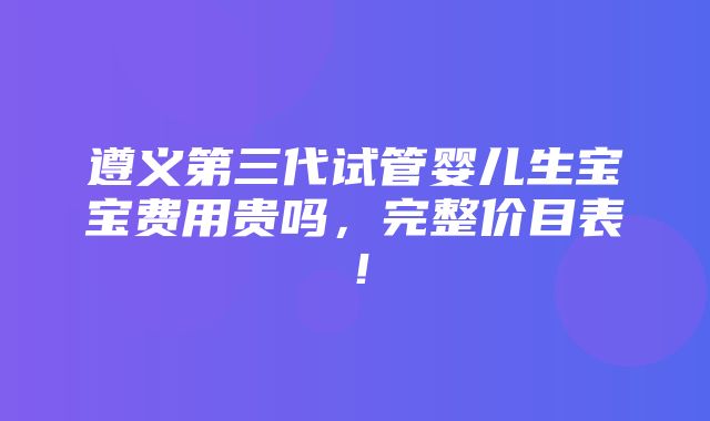 遵义第三代试管婴儿生宝宝费用贵吗，完整价目表！