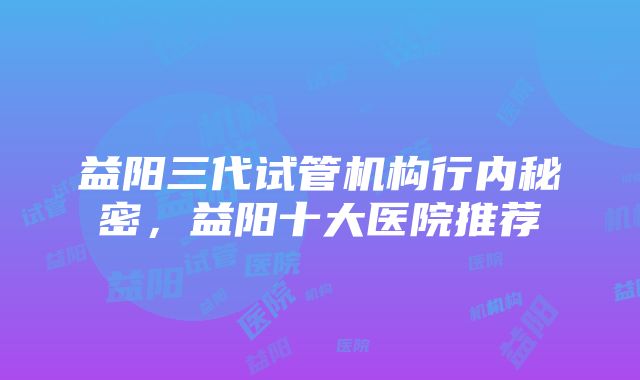 益阳三代试管机构行内秘密，益阳十大医院推荐