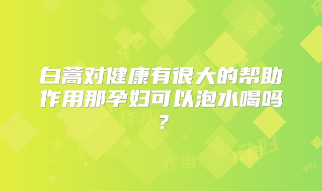 白蒿对健康有很大的帮助作用那孕妇可以泡水喝吗？