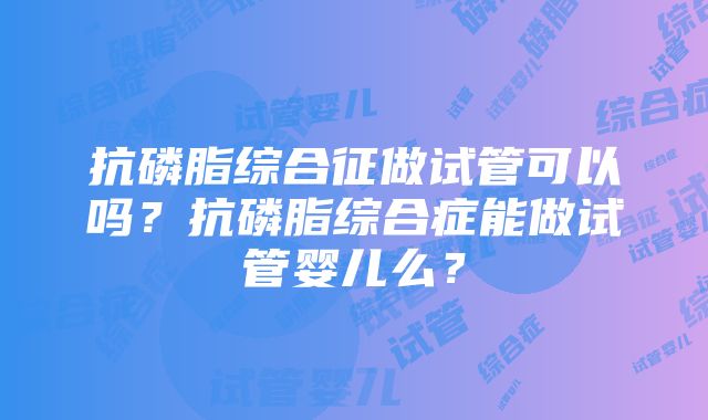 抗磷脂综合征做试管可以吗？抗磷脂综合症能做试管婴儿么？