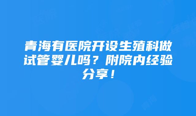 青海有医院开设生殖科做试管婴儿吗？附院内经验分享！