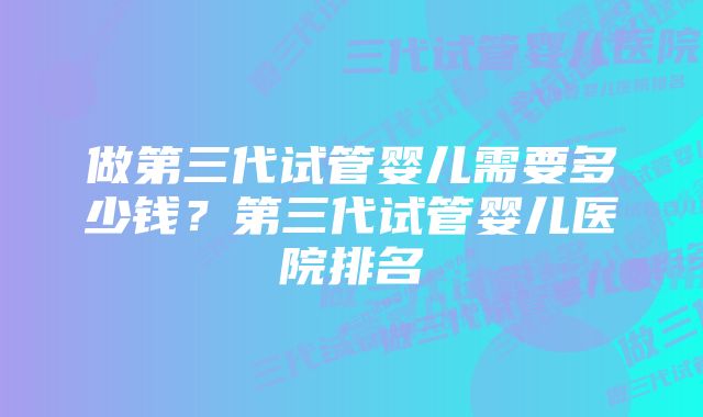 做第三代试管婴儿需要多少钱？第三代试管婴儿医院排名