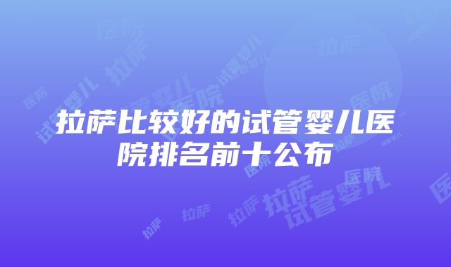 拉萨比较好的试管婴儿医院排名前十公布