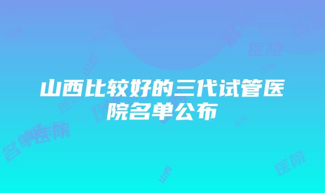 山西比较好的三代试管医院名单公布