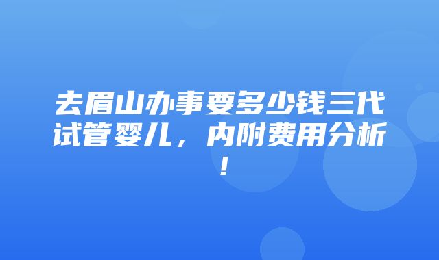 去眉山办事要多少钱三代试管婴儿，内附费用分析！