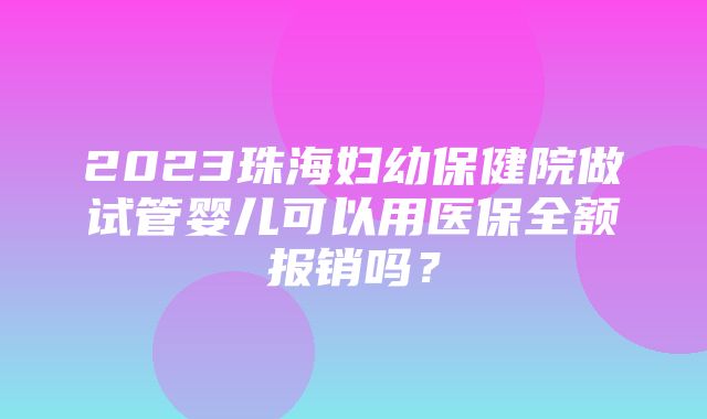 2023珠海妇幼保健院做试管婴儿可以用医保全额报销吗？