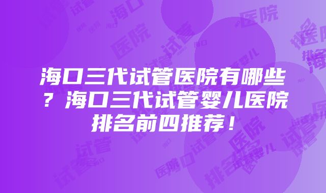 海口三代试管医院有哪些？海口三代试管婴儿医院排名前四推荐！