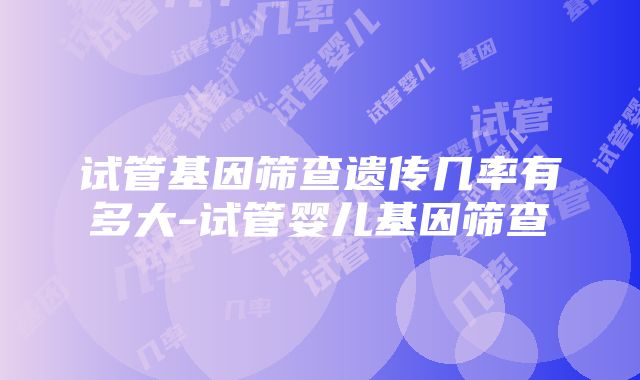 试管基因筛查遗传几率有多大-试管婴儿基因筛查