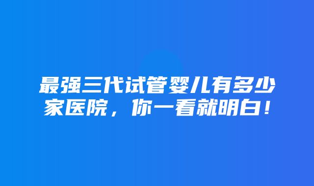 最强三代试管婴儿有多少家医院，你一看就明白！