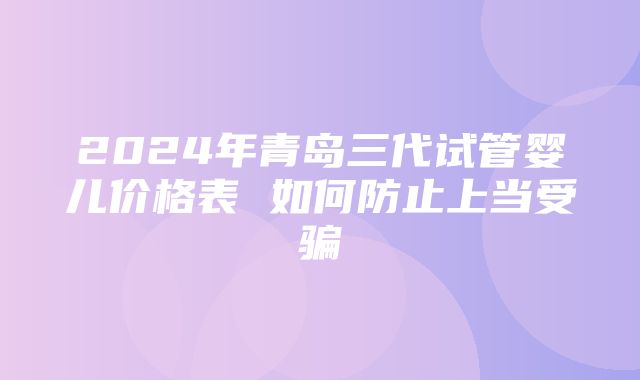 2024年青岛三代试管婴儿价格表 如何防止上当受骗