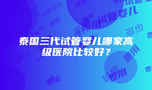 泰国三代试管婴儿哪家高级医院比较好？