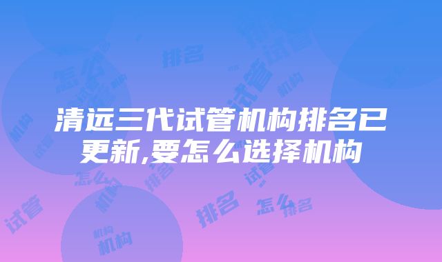 清远三代试管机构排名已更新,要怎么选择机构