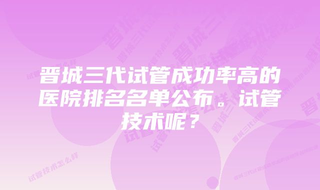 晋城三代试管成功率高的医院排名名单公布。试管技术呢？