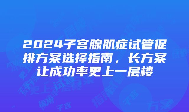 2024子宫腺肌症试管促排方案选择指南，长方案让成功率更上一层楼