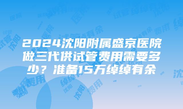 2024沈阳附属盛京医院做三代供试管费用需要多少？准备15万绰绰有余