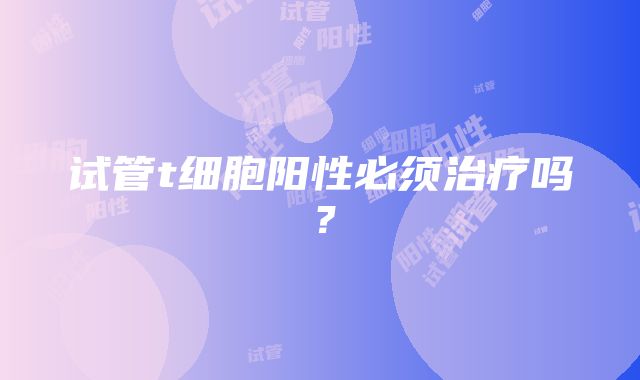 试管t细胞阳性必须治疗吗？