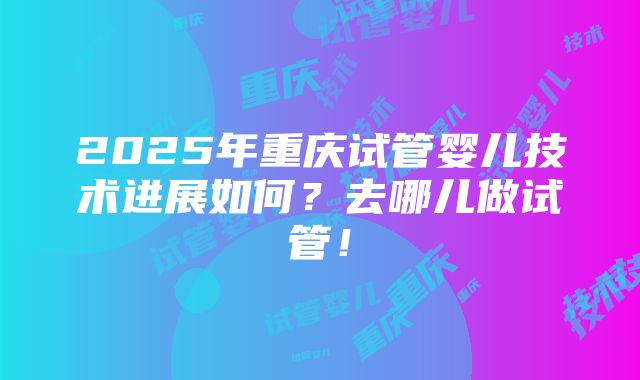 2025年重庆试管婴儿技术进展如何？去哪儿做试管！