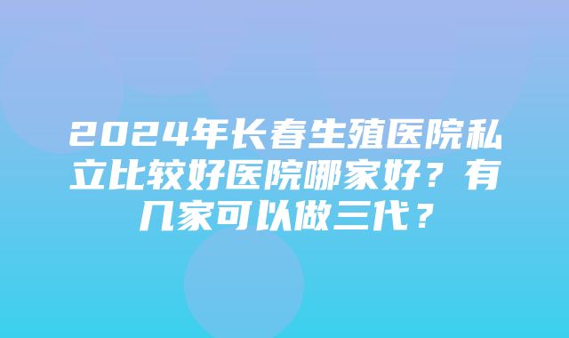 2024年长春生殖医院私立比较好医院哪家好？有几家可以做三代？