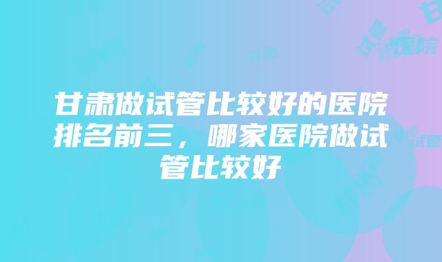 甘肃做试管比较好的医院排名前三，哪家医院做试管比较好